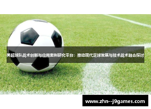英超球队战术创新与应用案例研究平台：推动现代足球发展与技术战术融合探讨