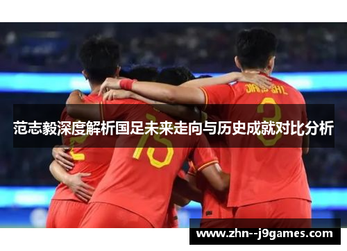 范志毅深度解析国足未来走向与历史成就对比分析 范志毅深度解析国足未来走向与历史成就对比分析