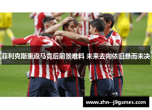 菲利克斯重返马竞后前景难料 未来去向依旧悬而未决 菲利克斯重返马竞后前景难料 未来去向依旧悬而未决