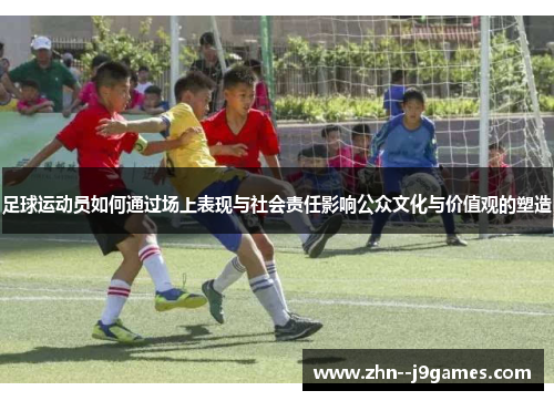 足球运动员如何通过场上表现与社会责任影响公众文化与价值观的塑造 足球运动员如何通过场上表现与社会责任影响公众文化与价值观的塑造