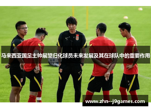 马来西亚国足主帅展望归化球员未来发展及其在球队中的重要作用 马来西亚国足主帅展望归化球员未来发展及其在球队中的重要作用
